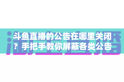 斗鱼直播的公告在哪里关闭？手把手教你屏蔽各类公告的超实用指南