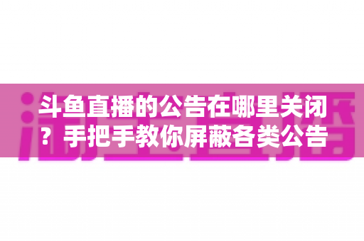 斗鱼直播的公告在哪里关闭？手把手教你屏蔽各类公告的超实用指南