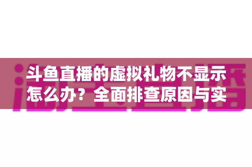 斗鱼直播的虚拟礼物不显示怎么办？全面排查原因与实用解决方案一站式指南