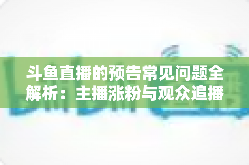 斗鱼直播的预告常见问题全解析:主播涨粉与观众追播必备的实用指南 斗鱼直播的预告常见问题全解析:主播涨粉与观众追播必备的实用指南