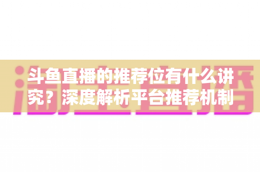 斗鱼直播的推荐位有什么讲究?深度解析平台推荐机制与主播获取流量的实战策略 斗鱼直播的推荐位有什么讲究?深度解析平台推荐机制与主播获取流量的实战策略