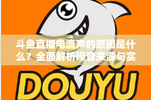 斗鱼直播电流声的原因是什么？全面解析噪音来源与实用解决方案