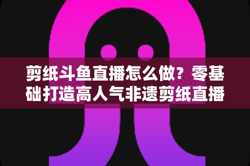 剪纸斗鱼直播怎么做？零基础打造高人气非遗剪纸直播间的全攻略