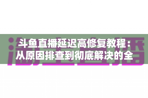 斗鱼直播延迟高修复教程：从原因排查到彻底解决的全方位优化指南