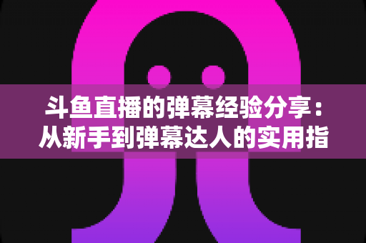 斗鱼直播的弹幕经验分享：从新手到弹幕达人的实用指南