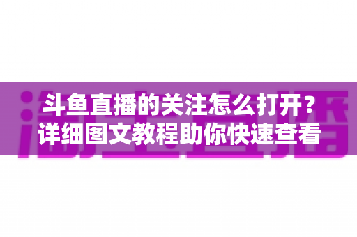 斗鱼直播的关注怎么打开？详细图文教程助你快速查看与管理关注列表