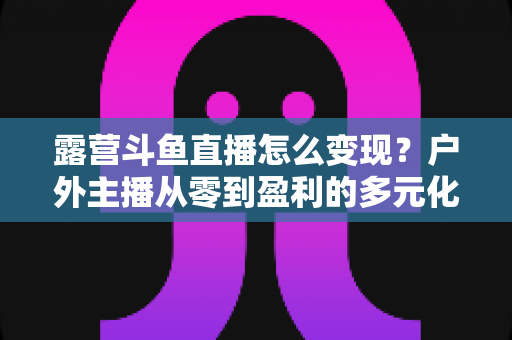 露营斗鱼直播怎么变现?户外主播从零到盈利的多元化赚钱全攻略 露营斗鱼直播怎么变现?户外主播从零到盈利的多元化赚钱全攻略