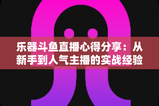 乐器斗鱼直播心得分享:从新手到人气主播的实战经验与避坑指南 乐器斗鱼直播心得分享:从新手到人气主播的实战经验与避坑指南