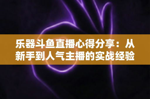 乐器斗鱼直播心得分享：从新手到人气主播的实战经验与避坑指南