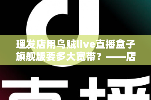 理发店用乌贼live直播盒子旗舰版要多大宽带?——店主必看的直播带宽配置全攻略 理发店用乌贼live直播盒子旗舰版要多大宽带?——店主必看的直播带宽配置全攻略