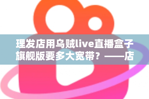 理发店用乌贼live直播盒子旗舰版要多大宽带？——店主必看的直播带宽配置全攻略