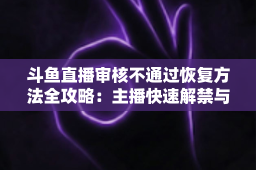 斗鱼直播审核不通过恢复方法全攻略：主播快速解禁与合规开播实用指南