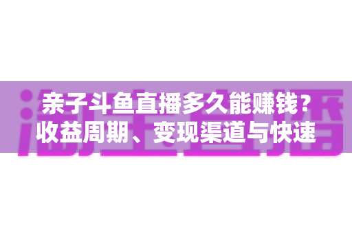 亲子斗鱼直播多久能赚钱？收益周期、变现渠道与快速起号全攻略