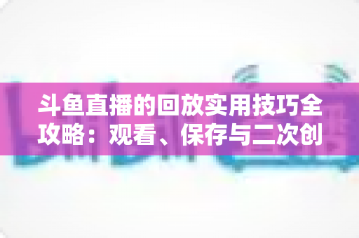 斗鱼直播的回放实用技巧全攻略：观看、保存与二次创作一站式指南