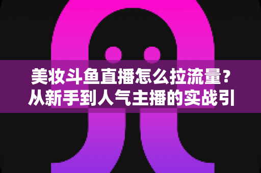 美妆斗鱼直播怎么拉流量？从新手到人气主播的实战引流全攻略