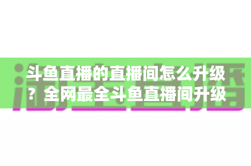 斗鱼直播的直播间怎么升级?全网最全斗鱼直播间升级攻略与快速成长技巧大公开 斗鱼直播的直播间怎么升级?全网最全斗鱼直播间升级攻略与快速成长技巧大公开