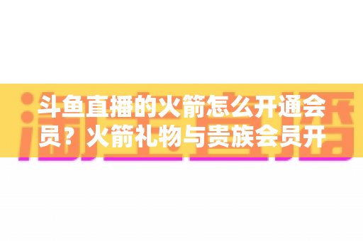 斗鱼直播的火箭怎么开通会员?火箭礼物与贵族会员开通全流程详解指南 斗鱼直播的火箭怎么开通会员?火箭礼物与贵族会员开通全流程详解指南
