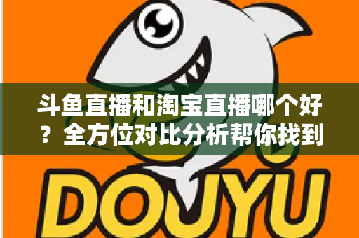 斗鱼直播和淘宝直播哪个好?全方位对比分析帮你找到最适合的直播平台 斗鱼直播和淘宝直播哪个好?全方位对比分析帮你找到最适合的直播平台