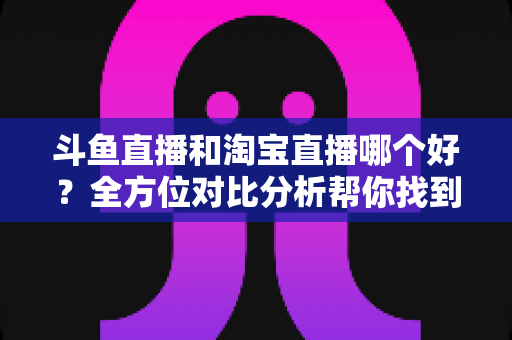 斗鱼直播和淘宝直播哪个好?全方位对比分析帮你找到最适合的直播平台 斗鱼直播和淘宝直播哪个好?全方位对比分析帮你找到最适合的直播平台