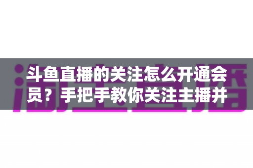 斗鱼直播的关注怎么开通会员?手把手教你关注主播并解锁会员专属权益全攻略 斗鱼直播的关注怎么开通会员?手把手教你关注主播并解锁会员专属权益全攻略