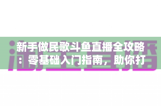 新手做民歌斗鱼直播全攻略：零基础入门指南，助你打造高人气民歌直播间