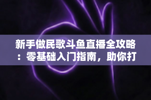 新手做民歌斗鱼直播全攻略：零基础入门指南，助你打造高人气民歌直播间