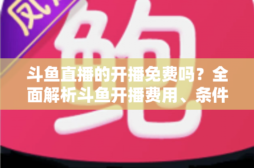 斗鱼直播的开播免费吗？全面解析斗鱼开播费用、条件与主播赚钱之道