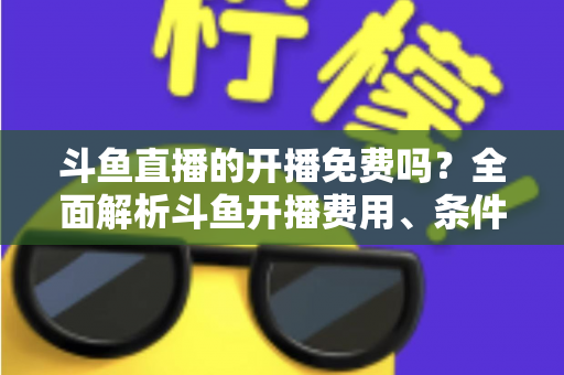 斗鱼直播的开播免费吗？全面解析斗鱼开播费用、条件与主播赚钱之道
