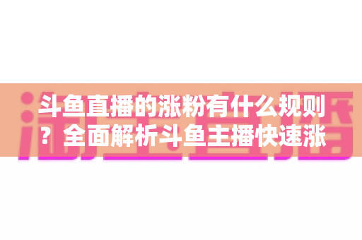 斗鱼直播的涨粉有什么规则？全面解析斗鱼主播快速涨粉的核心机制与实战指南