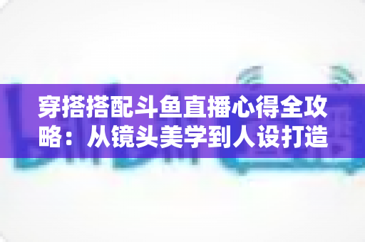 穿搭搭配斗鱼直播心得全攻略：从镜头美学到人设打造，助你成为高人气主播