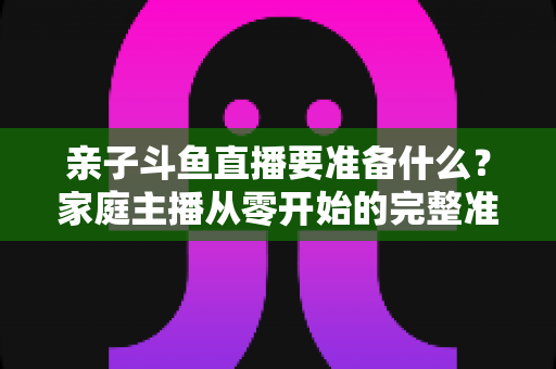亲子斗鱼直播要准备什么?家庭主播从零开始的完整准备清单与实用攻略 亲子斗鱼直播要准备什么?家庭主播从零开始的完整准备清单与实用攻略