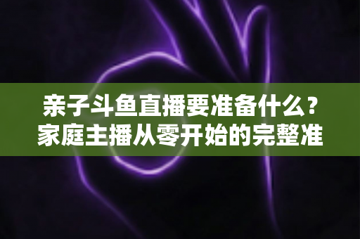 亲子斗鱼直播要准备什么?家庭主播从零开始的完整准备清单与实用攻略 亲子斗鱼直播要准备什么?家庭主播从零开始的完整准备清单与实用攻略