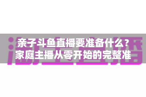 亲子斗鱼直播要准备什么？家庭主播从零开始的完整准备清单与实用攻略