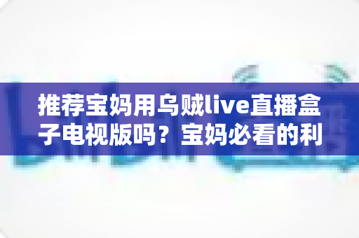 推荐宝妈用乌贼live直播盒子电视版吗?宝妈必看的利弊分析与安全使用指南 推荐宝妈用乌贼live直播盒子电视版吗?宝妈必看的利弊分析与安全使用指南