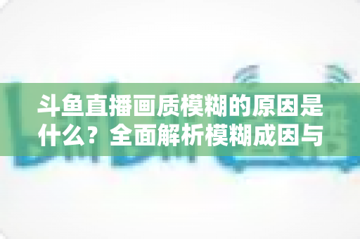 斗鱼直播画质模糊的原因是什么？全面解析模糊成因与高清观看实用指南