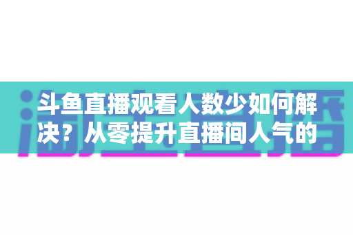 斗鱼直播观看人数少如何解决?从零提升直播间人气的完整实战指南 斗鱼直播观看人数少如何解决?从零提升直播间人气的完整实战指南