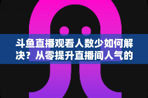 斗鱼直播观看人数少如何解决?从零提升直播间人气的完整实战指南 斗鱼直播观看人数少如何解决?从零提升直播间人气的完整实战指南