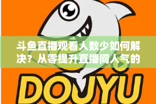 斗鱼直播观看人数少如何解决？从零提升直播间人气的完整实战指南