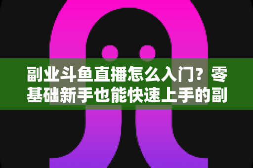 副业斗鱼直播怎么入门？零基础新手也能快速上手的副业赚钱实战指南