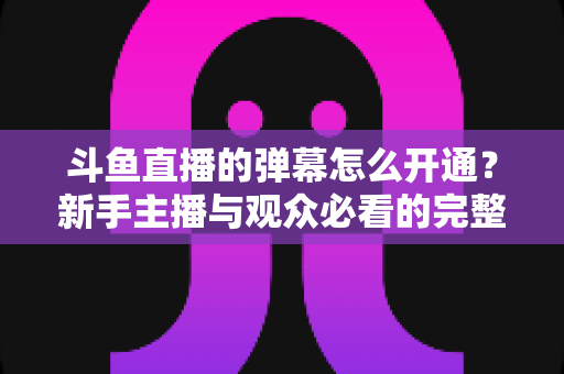 斗鱼直播的弹幕怎么开通?新手主播与观众必看的完整开启教程与实用技巧 斗鱼直播的弹幕怎么开通?新手主播与观众必看的完整开启教程与实用技巧