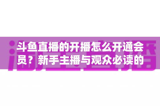 斗鱼直播的开播怎么开通会员？新手主播与观众必读的全流程实战指南