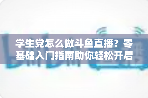 学生党怎么做斗鱼直播？零基础入门指南助你轻松开启直播之路