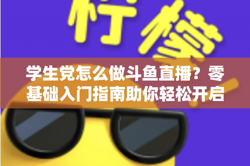学生党怎么做斗鱼直播？零基础入门指南助你轻松开启直播之路