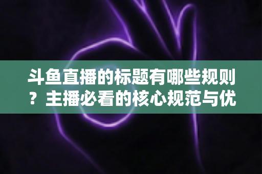 斗鱼直播的标题有哪些规则?主播必看的核心规范与优化全攻略 斗鱼直播的标题有哪些规则?主播必看的核心规范与优化全攻略