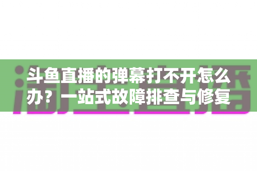 斗鱼直播的弹幕打不开怎么办?一站式故障排查与修复完全指南 斗鱼直播的弹幕打不开怎么办?一站式故障排查与修复完全指南