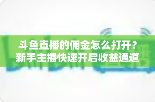 斗鱼直播的佣金怎么打开？新手主播快速开启收益通道的完整攻略