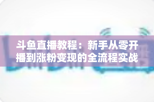斗鱼直播教程：新手从零开播到涨粉变现的全流程实战指南