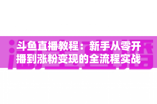斗鱼直播教程：新手从零开播到涨粉变现的全流程实战指南