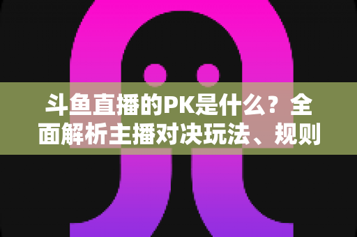 斗鱼直播的PK是什么?全面解析主播对决玩法、规则与观众互动魅力 斗鱼直播的PK是什么?全面解析主播对决玩法、规则与观众互动魅力