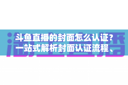 斗鱼直播的封面怎么认证?一站式解析封面认证流程、审核规范与优化技巧 斗鱼直播的封面怎么认证?一站式解析封面认证流程、审核规范与优化技巧